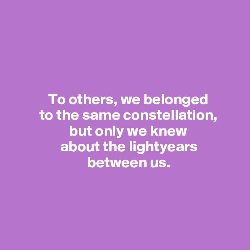 




            To others, we belonged
         to the same constellation,
                   but only we knew
                about the lightyears
                         between us.



