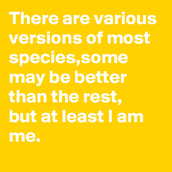 There are various versions of most species,some may be better than the rest,
but at least I am me.