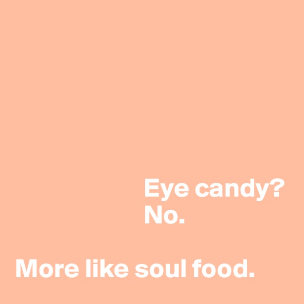 

                       



                        Eye candy? 
                        No.

More like soul food.