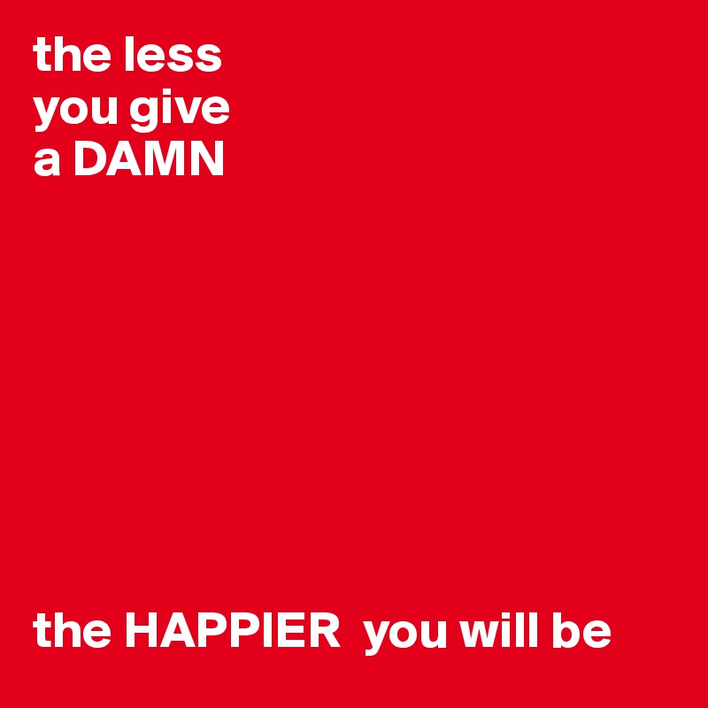 the less
you give
a DAMN








the HAPPIER  you will be