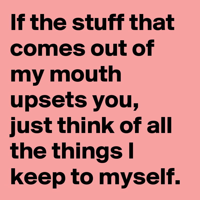 If the stuff that comes out of my mouth upsets you, just think of all the things I keep to myself. 