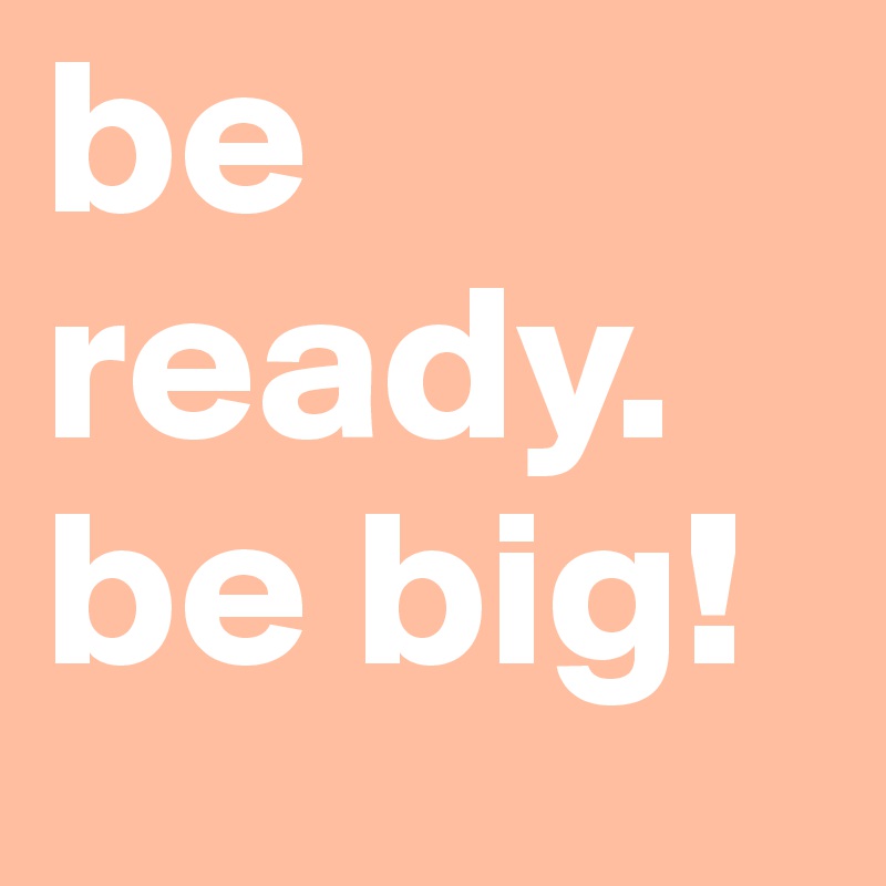 be ready. be big!