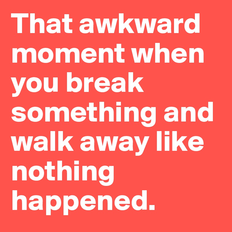 That awkward moment when you break something and walk away like nothing happened. 