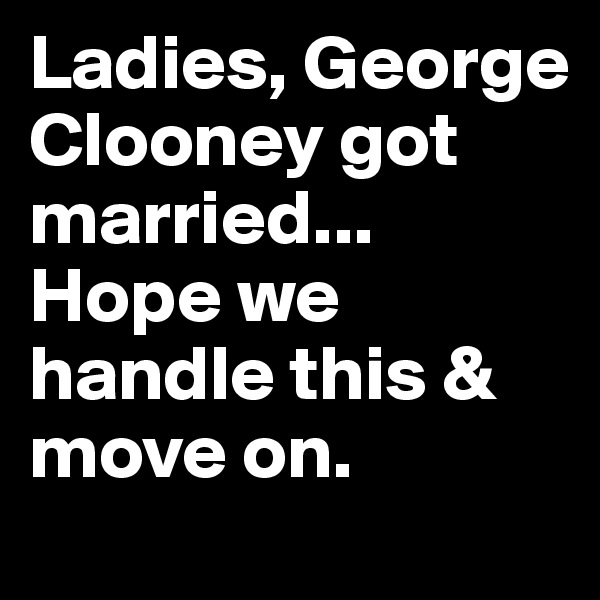 Ladies, George Clooney got married... Hope we handle this & move on.