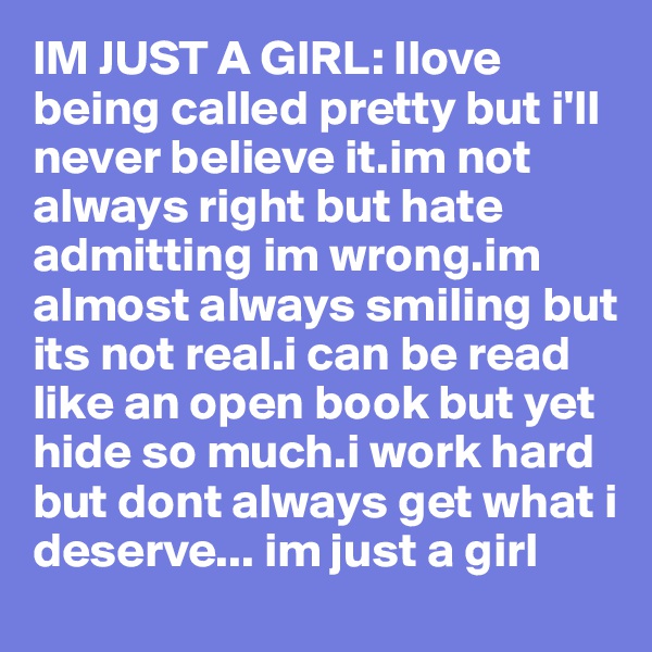 IM JUST A GIRL: Ilove being called pretty but i'll never believe it.im not always right but hate admitting im wrong.im almost always smiling but its not real.i can be read like an open book but yet hide so much.i work hard but dont always get what i deserve... im just a girl