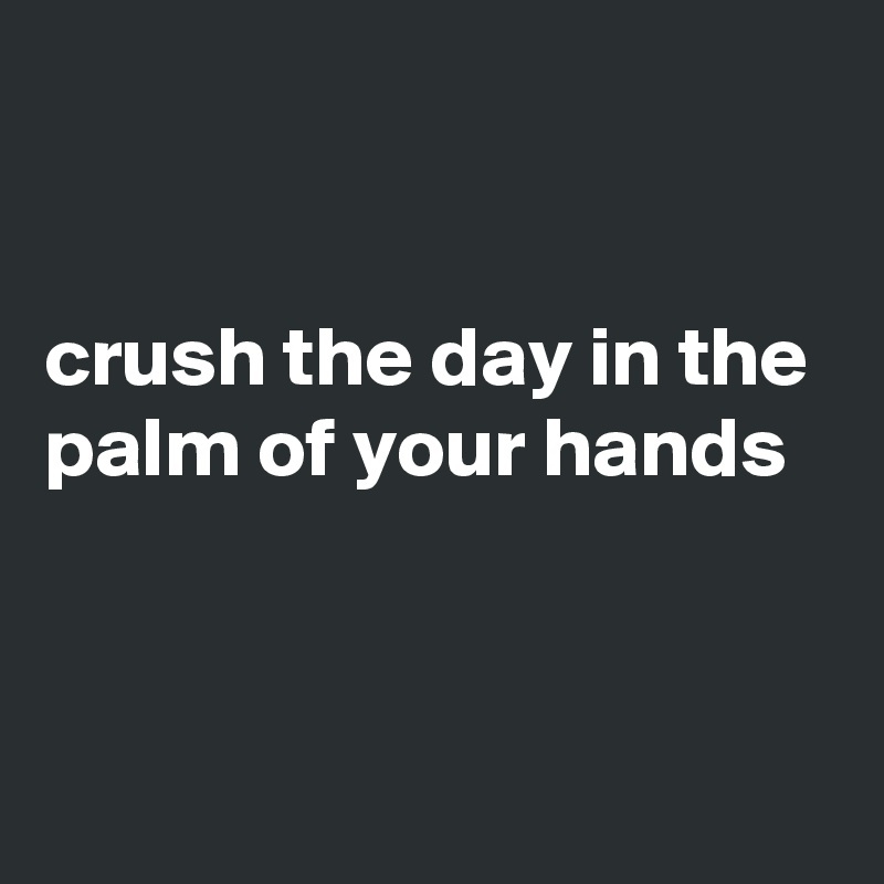 


crush the day in the palm of your hands


