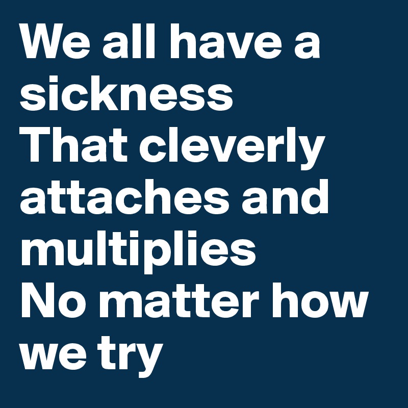 We all have a sickness
That cleverly attaches and multiplies
No matter how we try