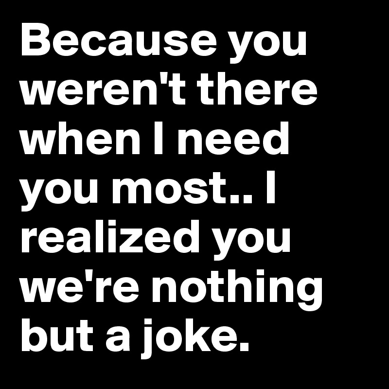 Because you weren't there when I need you most.. I realized you we're nothing but a joke. 