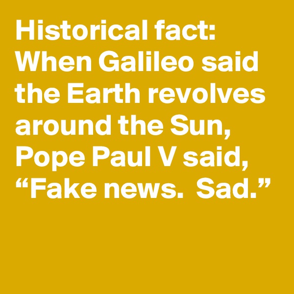 Historical fact: When Galileo said the Earth revolves around the Sun, Pope Paul V said, “Fake news.  Sad.”