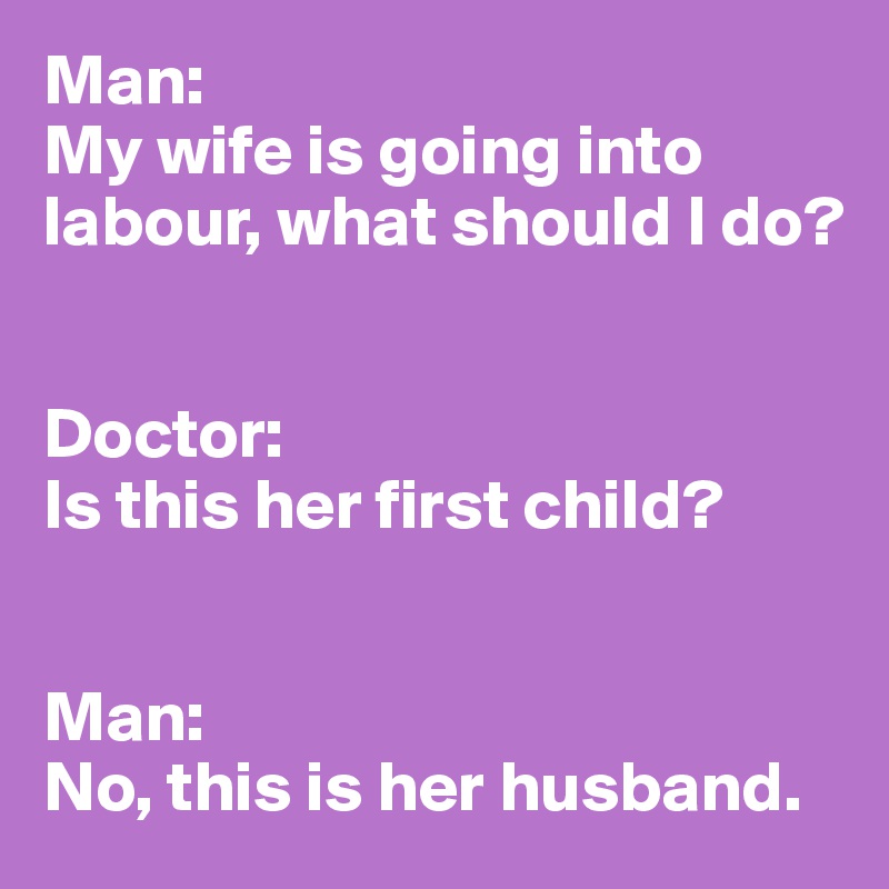 Man:
My wife is going into labour, what should I do?


Doctor:
Is this her first child?


Man:
No, this is her husband.