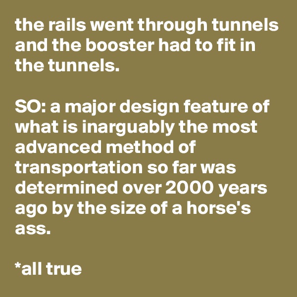 the rails went through tunnels and the booster had to fit in the tunnels.

SO: a major design feature of what is inarguably the most advanced method of transportation so far was determined over 2000 years ago by the size of a horse's ass.

*all true