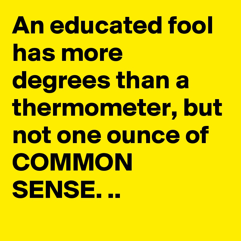 An educated fool has more degrees than a thermometer, but not one ounce of COMMON SENSE. ..