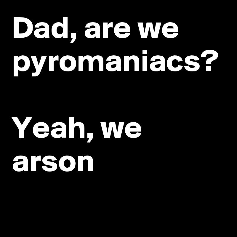 Dad, are we pyromaniacs?

Yeah, we arson