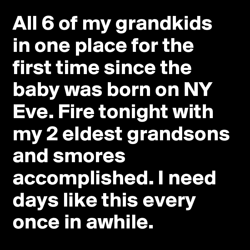 All 6 of my grandkids in one place for the first time since the baby was born on NY Eve. Fire tonight with my 2 eldest grandsons and smores accomplished. I need days like this every once in awhile.
