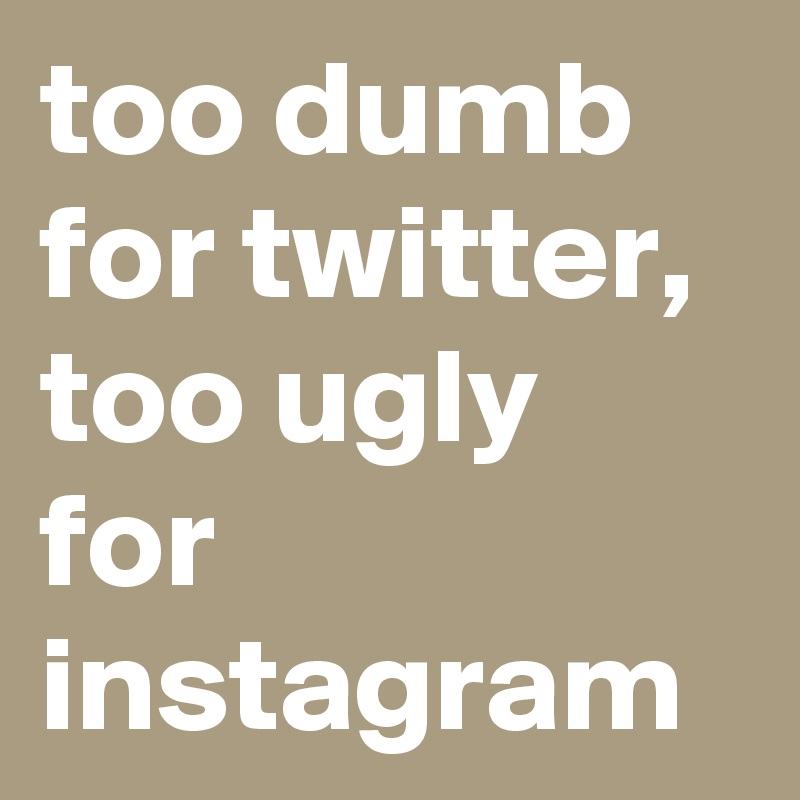 too dumb for twitter,
too ugly for instagram