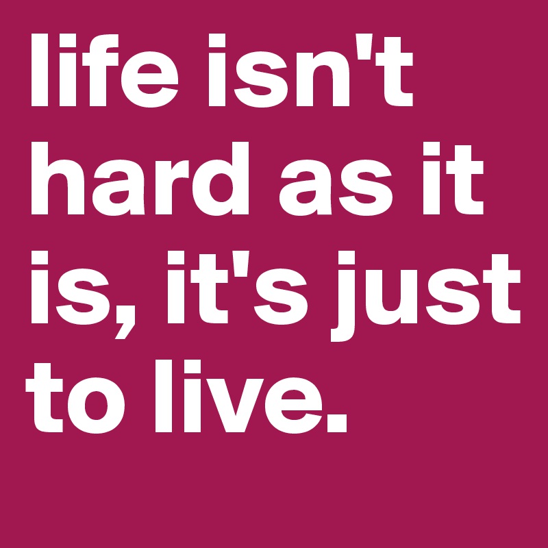 life isn't hard as it is, it's just to live.