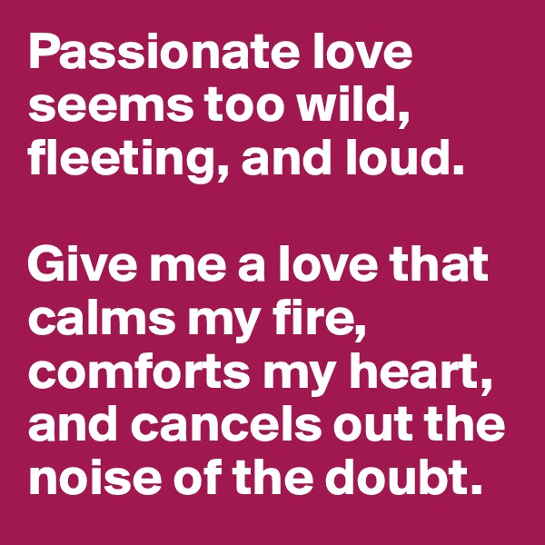 Passionate love seems too wild, fleeting, and loud. 

Give me a love that calms my fire, comforts my heart, and cancels out the noise of the doubt. 