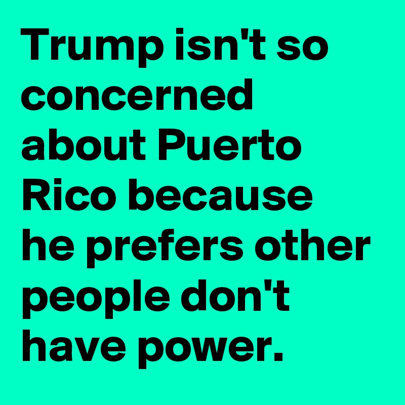 Trump isn't so concerned about Puerto Rico because he prefers other people don't have power.