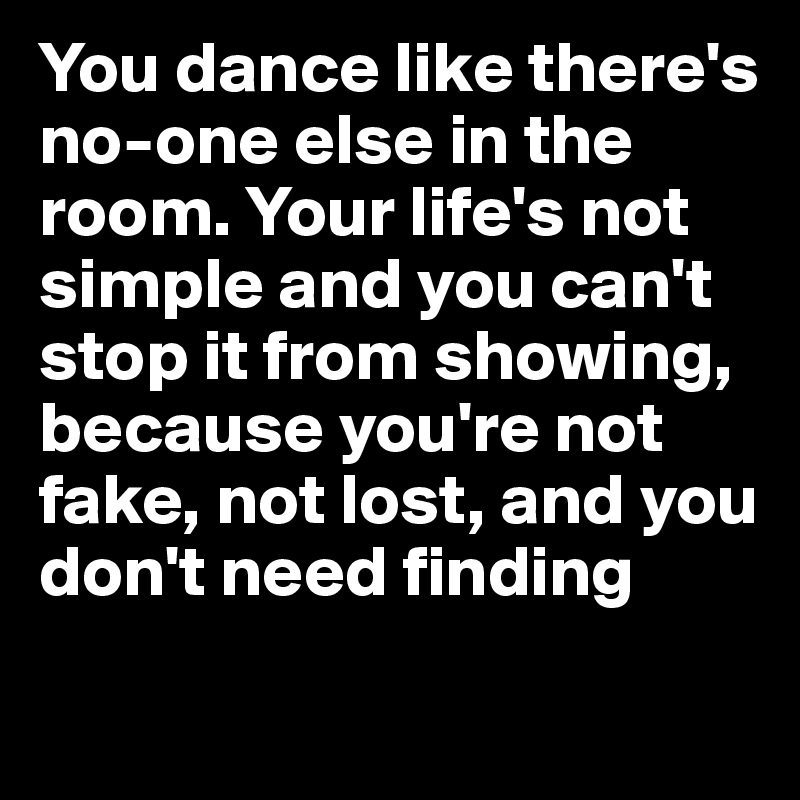 You dance like there's no-one else in the room. Your life's not simple and you can't stop it from showing, because you're not fake, not lost, and you don't need finding

