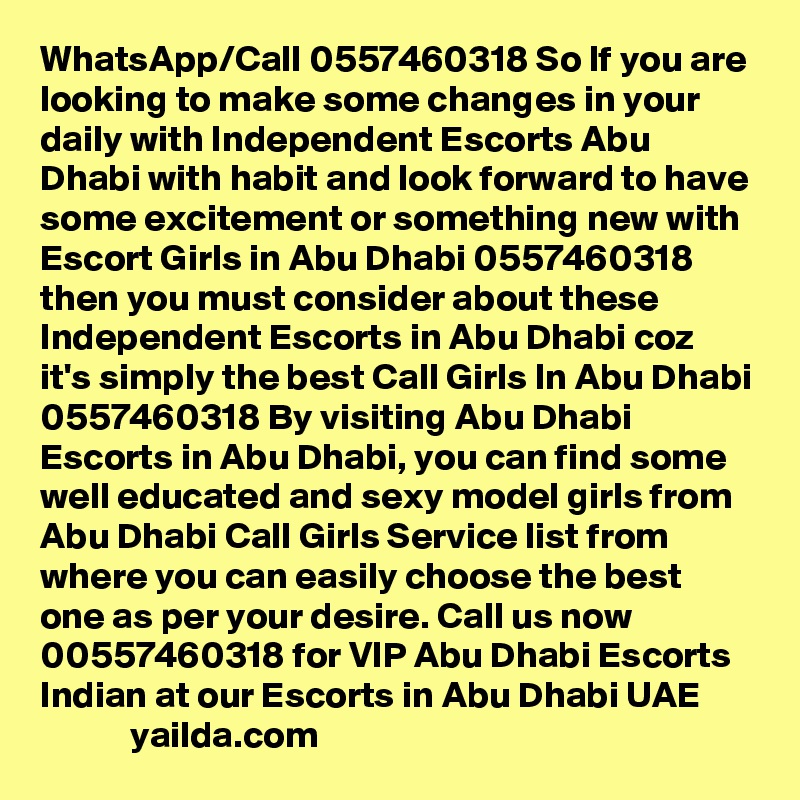 WhatsApp/Call 0557460318 So If you are looking to make some changes in your daily with Independent Escorts Abu Dhabi with habit and look forward to have some excitement or something new with Escort Girls in Abu Dhabi 0557460318 then you must consider about these Independent Escorts in Abu Dhabi coz it's simply the best Call Girls In Abu Dhabi 0557460318 By visiting Abu Dhabi Escorts in Abu Dhabi, you can find some well educated and sexy model girls from Abu Dhabi Call Girls Service list from where you can easily choose the best one as per your desire. Call us now 00557460318 for VIP Abu Dhabi Escorts Indian at our Escorts in Abu Dhabi UAE                    yailda.com