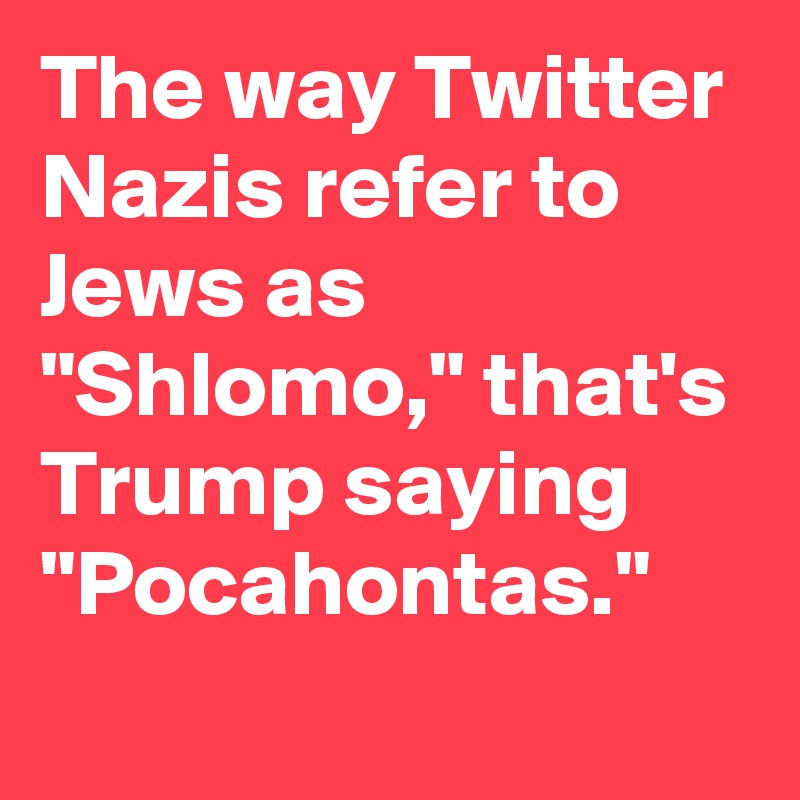 The way Twitter Nazis refer to Jews as "Shlomo," that's Trump saying "Pocahontas."
