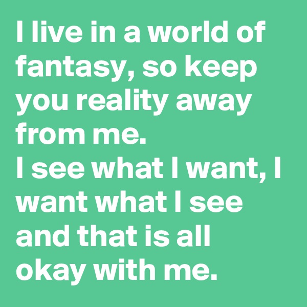 I live in a world of fantasy, so keep you reality away from me. 
I see what I want, I want what I see and that is all okay with me.