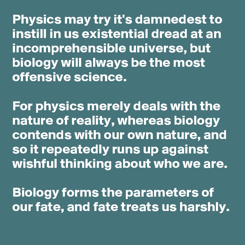 Physics may try it's damnedest to instill in us existential dread at an incomprehensible universe, but biology will always be the most offensive science. 

For physics merely deals with the nature of reality, whereas biology contends with our own nature, and so it repeatedly runs up against wishful thinking about who we are. 

Biology forms the parameters of our fate, and fate treats us harshly.