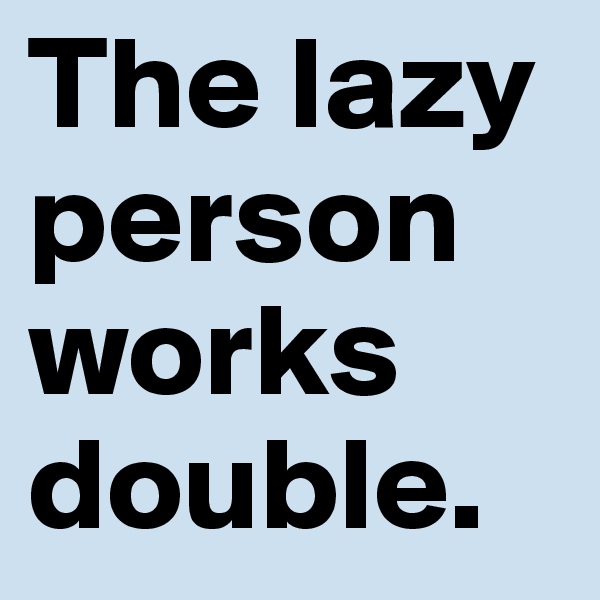 The lazy person works double.