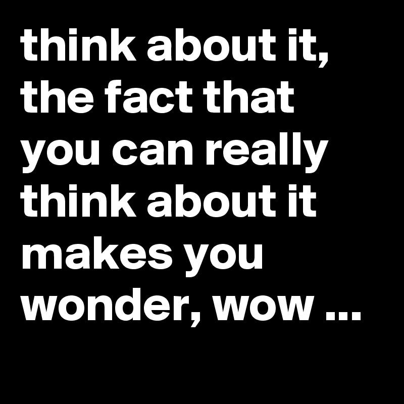 think about it, the fact that you can really think about it makes you wonder, wow ...
