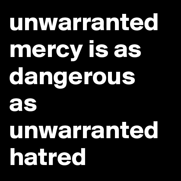 unwarranted mercy is as dangerous as unwarranted hatred