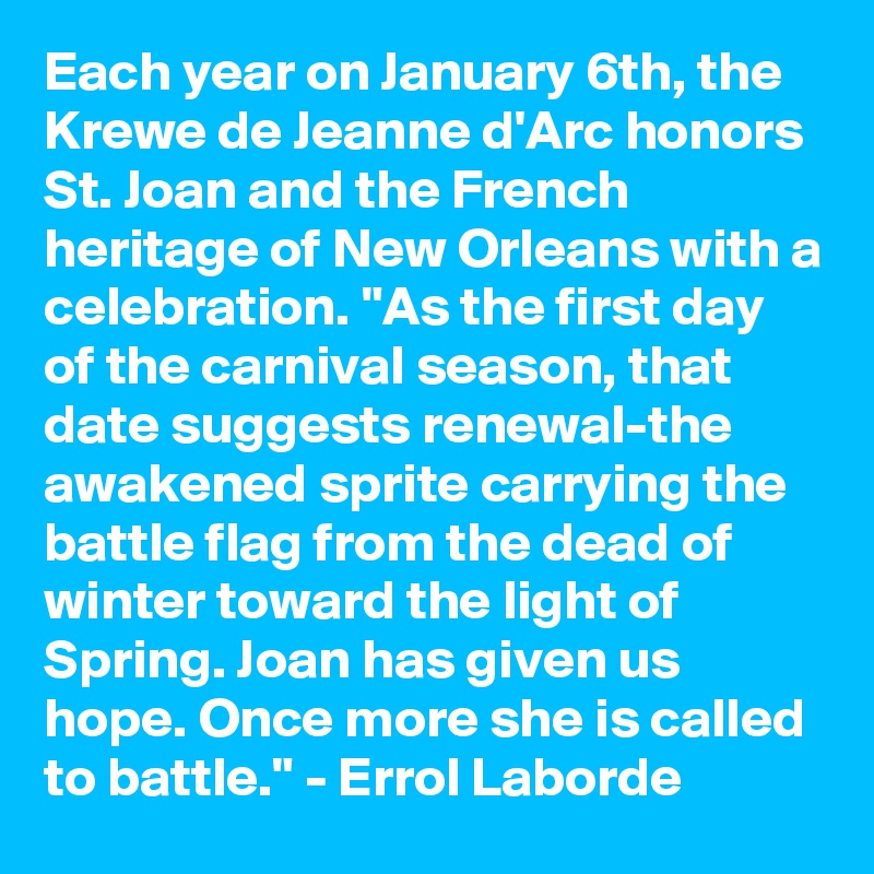 Each year on January 6th, the Krewe de Jeanne d'Arc honors St. Joan and the French heritage of New Orleans with a celebration. "As the first day of the carnival season, that date suggests renewal-the awakened sprite carrying the battle flag from the dead of winter toward the light of Spring. Joan has given us hope. Once more she is called to battle." - Errol Laborde