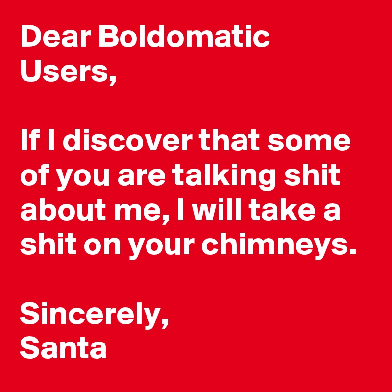 Dear Boldomatic Users,

If I discover that some of you are talking shit about me, I will take a shit on your chimneys.

Sincerely,
Santa