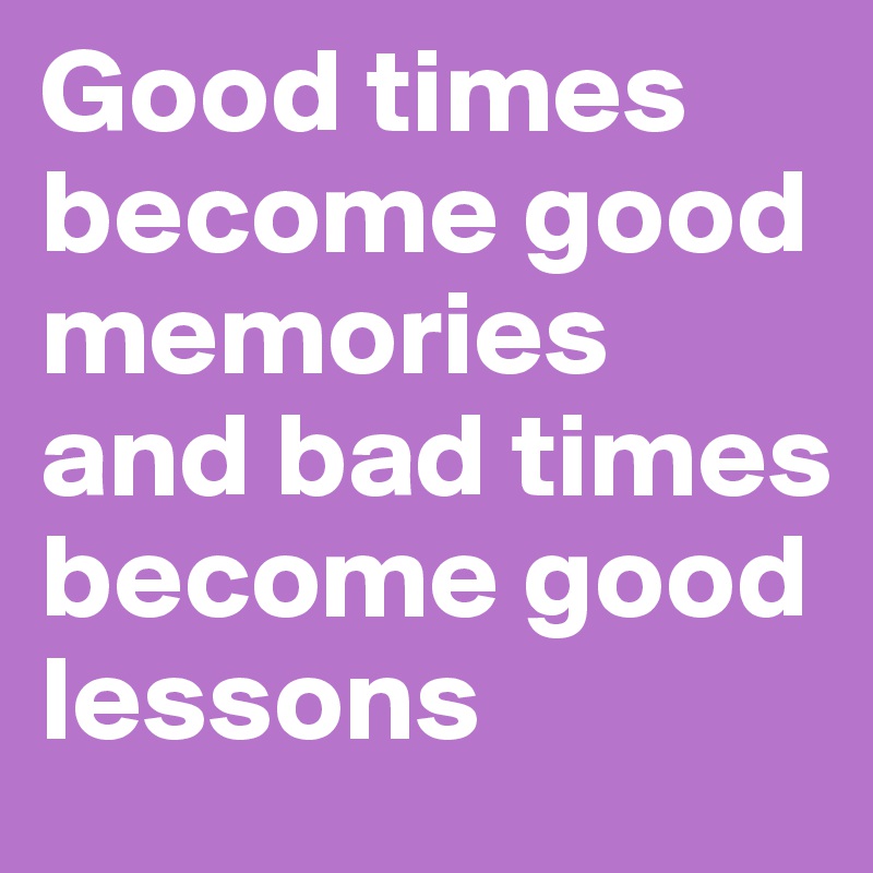 Good times become good memories and bad times become good lessons