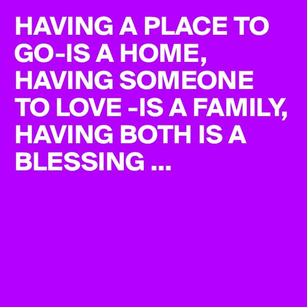HAVING A PLACE TO GO-IS A HOME,
HAVING SOMEONE TO LOVE -IS A FAMILY,
HAVING BOTH IS A BLESSING ...



