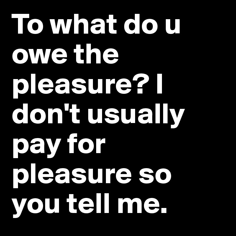 To what do u owe the pleasure? I don't usually pay for pleasure so you tell me. 