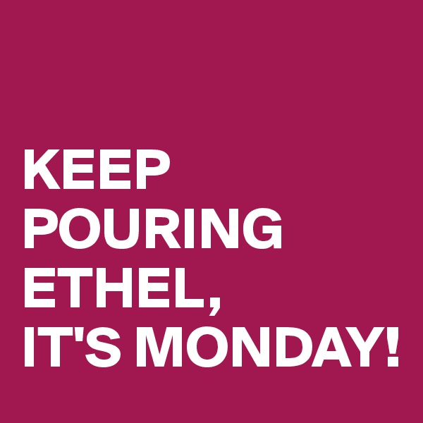 

KEEP POURING 
ETHEL,
IT'S MONDAY!