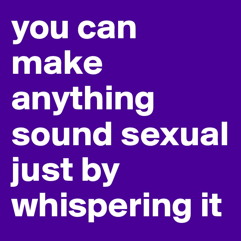 you can make anything sound sexual just by whispering it