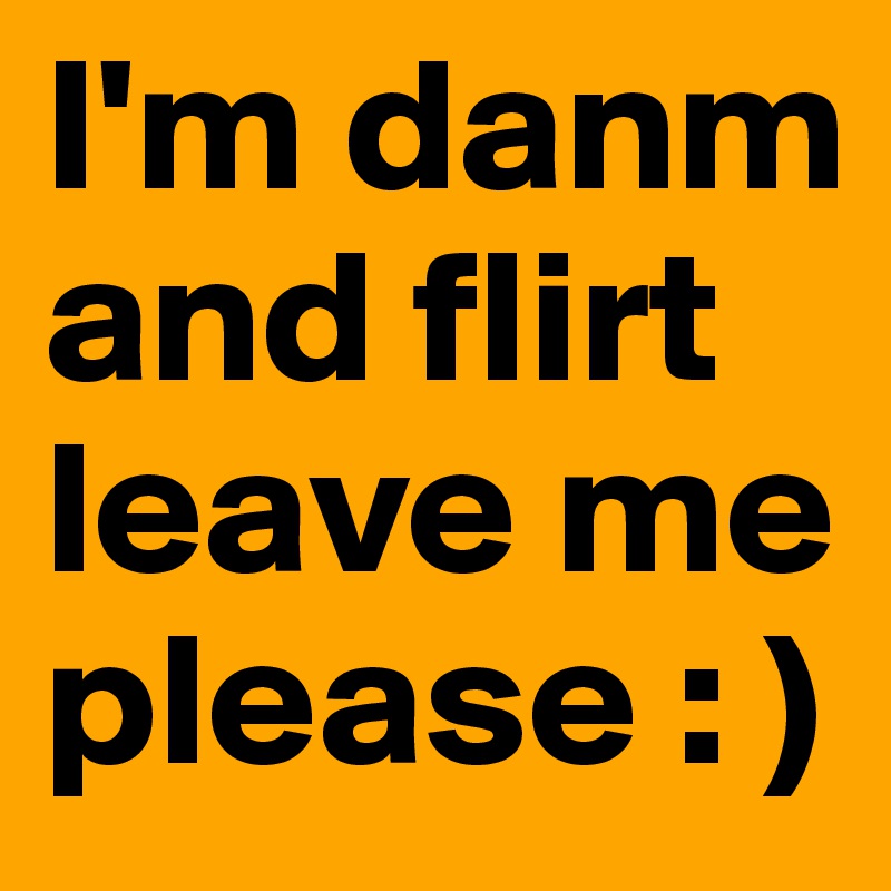 I'm danm and flirt leave me please : )