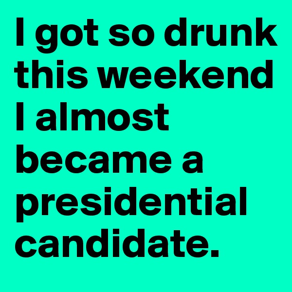 I got so drunk this weekend I almost became a  presidential candidate.