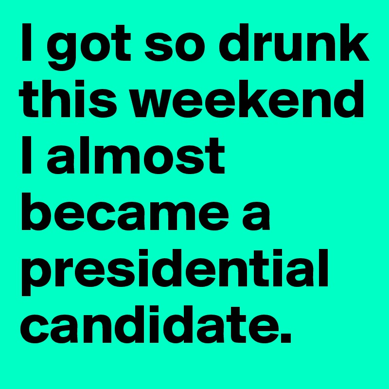 I got so drunk this weekend I almost became a  presidential candidate.