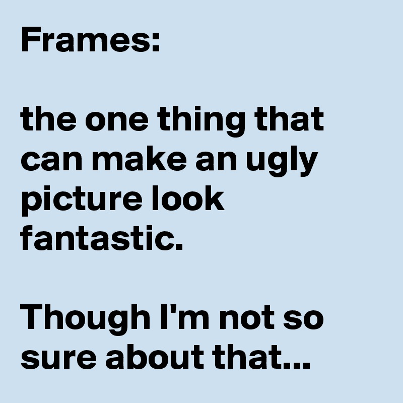 Frames:

the one thing that can make an ugly picture look fantastic.

Though I'm not so sure about that...