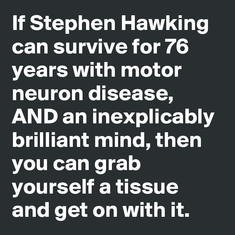 If Stephen Hawking can survive for 76 years with motor neuron disease, AND an inexplicably brilliant mind, then you can grab yourself a tissue and get on with it.  