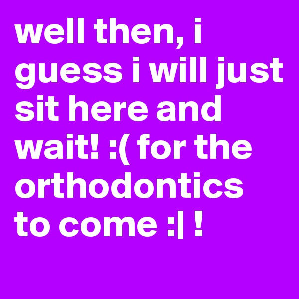 well then, i guess i will just sit here and wait! :( for the orthodontics to come :| !
