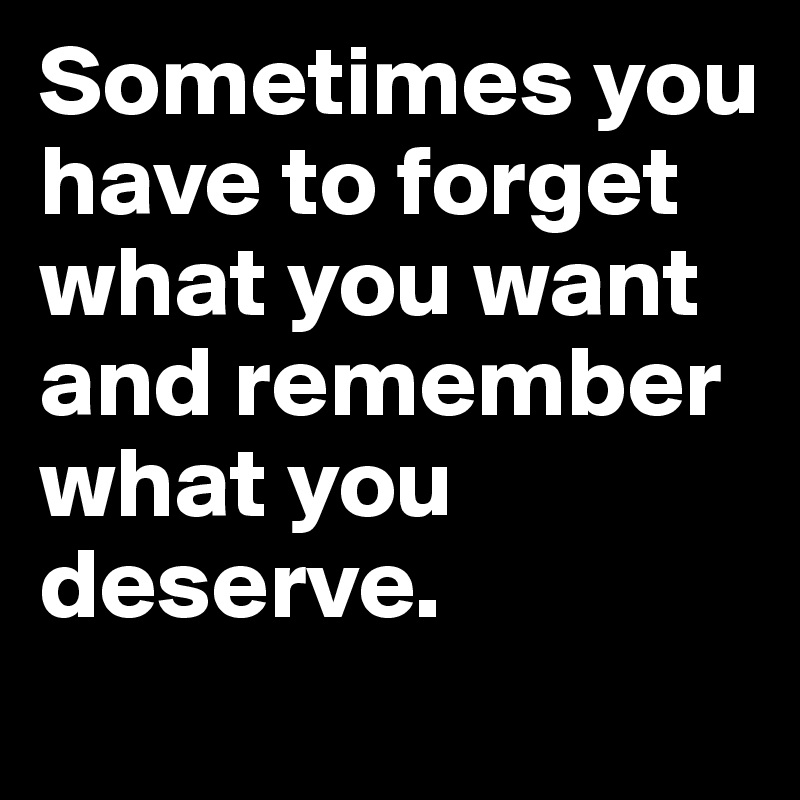 Sometimes you have to forget what you want and remember what you deserve.
