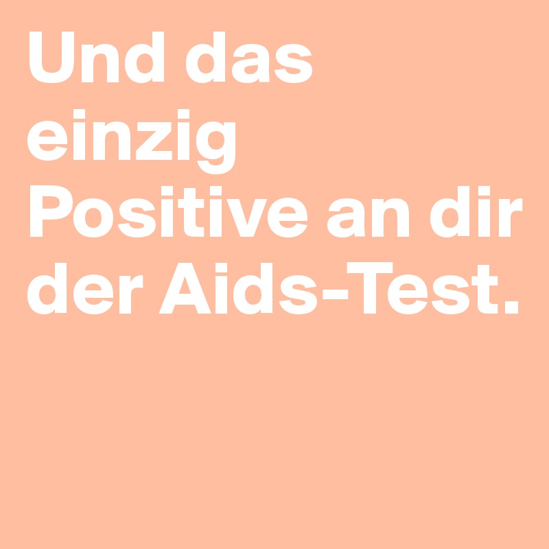 Und das einzig Positive an dir der Aids-Test. 

