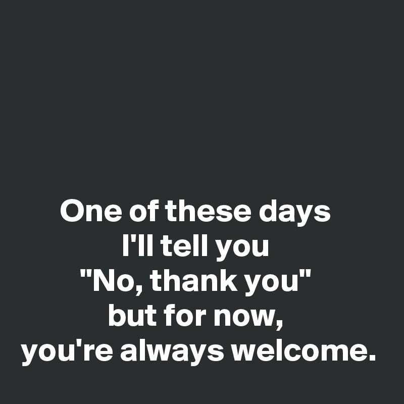 




One of these days 
I'll tell you 
"No, thank you" 
but for now, 
you're always welcome.
