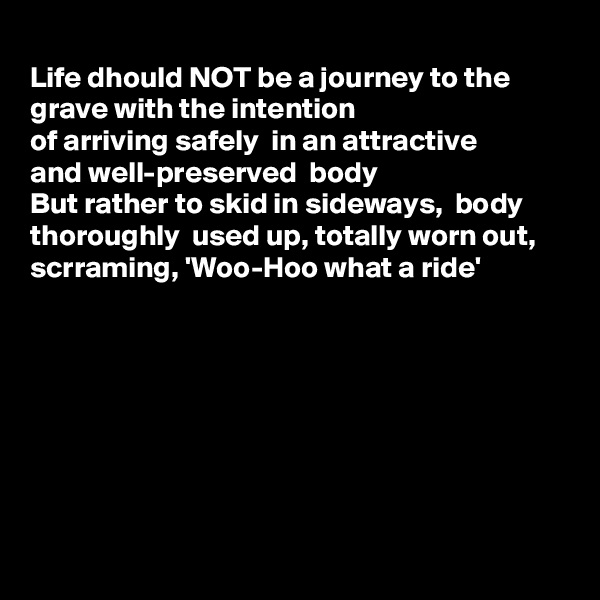 
Life dhould NOT be a journey to the grave with the intention
of arriving safely  in an attractive
and well-preserved  body 
But rather to skid in sideways,  body thoroughly  used up, totally worn out,
scrraming, 'Woo-Hoo what a ride'








