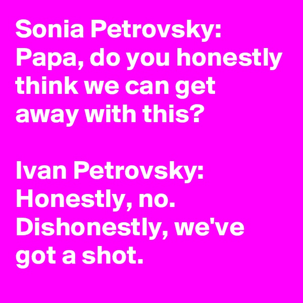 Sonia Petrovsky:
Papa, do you honestly think we can get away with this?

Ivan Petrovsky:
Honestly, no.
Dishonestly, we've got a shot.