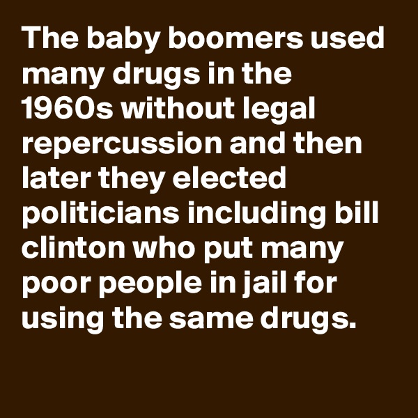 The baby boomers used many drugs in the 1960s without legal repercussion and then later they elected politicians including bill clinton who put many poor people in jail for using the same drugs.