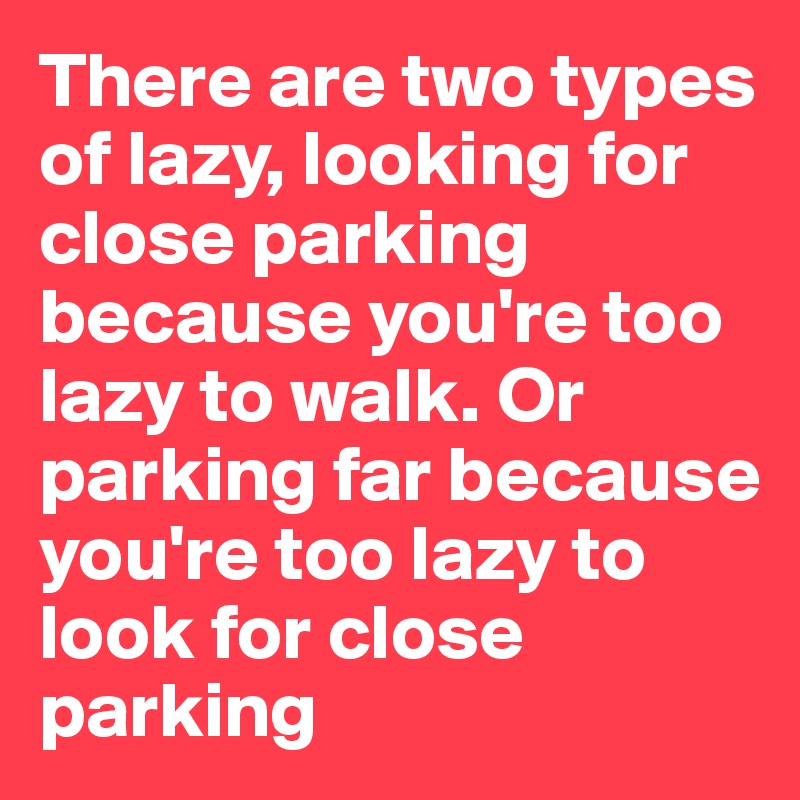 There are two types of lazy, looking for close parking because you're too lazy to walk. Or parking far because you're too lazy to look for close parking
